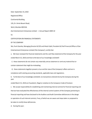 Date: September 23, 2010

Registered Office:

Continental Building,

135, Dr. Annie Besant Road,

Worli, Mumbai 400 018.

Zee Entertainment Enterprises Limited | Annual Report 2009-10

55

CERTIFICATION ON FINANCIAL STATEMENTS

OF THE COMPANY

We, Punit Goenka, Managing Director & CEO and Hitesh Vakil, President & Chief Financial Officer of Zee

Entertainment Enterprises Limited (‘the Company’), certify that:

a. We have reviewed the financial statements and the cash flow statement of the Company for the year

ended March 31, 2010 and that to the best of our knowledge and belief:

 i) these statements do not contain any materially untrue statement or omit any material fact or

contain statement that might be misleading;

 ii) these statements together present a true and fair view of the Company’s affairs and are in

compliance with existing accounting standards, applicable laws and regulations.

b. To the best of our knowledge and belief, no transactions entered into by the Company during the
year

ended March 31, 2010 are fraudulent, illegal or violative to the Company’s Code of Conduct.

c. We accept responsibility for establishing and maintaining internal controls for financial reporting and

that we have evaluated the effectiveness of the internal control systems of the Company pertaining to

financial reporting and have disclosed to the Auditors and Audit Committee deficiencies in the design

or operation of such internal controls, if any, of which we are aware and steps taken or proposed to

be taken to rectify these deficiencies.

d. During the year:
 