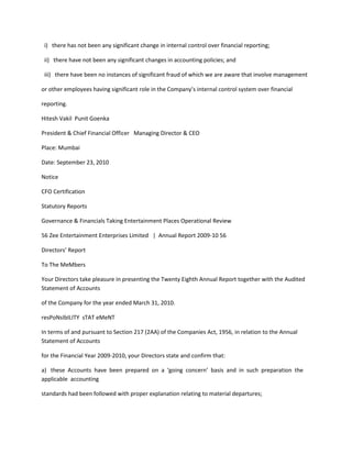 i) there has not been any significant change in internal control over financial reporting;

 ii) there have not been any significant changes in accounting policies; and

 iii) there have been no instances of significant fraud of which we are aware that involve management

or other employees having significant role in the Company’s internal control system over financial

reporting.

Hitesh Vakil Punit Goenka

President & Chief Financial Officer Managing Director & CEO

Place: Mumbai

Date: September 23, 2010

Notice

CFO Certification

Statutory Reports

Governance & Financials Taking Entertainment Places Operational Review

56 Zee Entertainment Enterprises Limited | Annual Report 2009-10 56

Directors’ Report

To The MeMbers

Your Directors take pleasure in presenting the Twenty Eighth Annual Report together with the Audited
Statement of Accounts

of the Company for the year ended March 31, 2010.

resPoNsIbILITY sTAT eMeNT

In terms of and pursuant to Section 217 (2AA) of the Companies Act, 1956, in relation to the Annual
Statement of Accounts

for the Financial Year 2009-2010, your Directors state and confirm that:

a) these Accounts have been prepared on a ‘going concern’ basis and in such preparation the
applicable accounting

standards had been followed with proper explanation relating to material departures;
 