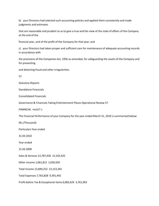 b) your Directors had selected such accounting policies and applied them consistently and made
judgments and estimates

that are reasonable and prudent so as to give a true and fair view of the state of affairs of the Company
at the end of the

financial year, and of the profit of the Company for that year; and

c) your Directors had taken proper and sufficient care for maintenance of adequate accounting records
in accordance with

the provisions of the Companies Act, 1956 as amended, for safeguarding the assets of the Company and
for preventing

and detecting fraud and other irregularities.

57

Statutory Reports

Standalone Financials

Consolidated Financials

Governance & Financials Taking Entertainment Places Operational Review 57

FINANCIAL resULT s

The Financial Performance of your Company for the year ended March 31, 2010 is summarized below:

(Rs./Thousand)

Particulars Year ended

31.03.2010

Year ended

31.03.2009

Sales & Services 12,787,436 12,102,425

Other Income 1,061,815 1,050,920

Total Income 13,849,252 13,153,345

Total Expenses 7,765,828 9,391,442

Profit before Tax & Exceptional Items 6,083,424 3,761,903
 