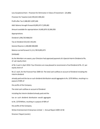 Less Exceptional Item - Provision for Diminution in Value of Investment - (25,806)

Provision for Taxation (net) 495,021 690,263

Profit after Tax 5,588,403 3,097,446

Add: Balance brought forward 8,893,473 7,209,482

Amount available for appropriations 14,481,876 10,306,928

Appropriations

Dividend 1,946,762 868,014

Tax on Dividend 323,332 145,441

General Reserve 1,100,000 400,000

Balance carried forward 11,111,782 8,893,473

DIVIDeND

As the Members are aware, your Directors had approved payment of a Special Interim Dividend of Rs.
2/- per equity share

of Re 1 each in April 2010. Your Directors are now pleased to recommend a Final Dividend of Rs. 2/- per
equity share of

Re 1/- each, for the Financial Year 2009-10. The total cash outflow on account of Dividend including the
interim dividend

already paid and the tax on such dividend distribution would aggregate to Rs. 2270 Million, resulting in a
payout of 40% of

the profits of the Company.

The total cash outflow on account of Dividend

including the interim dividend already paid and the

tax on such dividend distribution would aggregate

to Rs. 2270 Million, resulting in a payout of 40% of

the profits of the Company.

58 Zee Entertainment Enterprises Limited | Annual Report 2009-10 58

Directors’ Report (contd.)
 