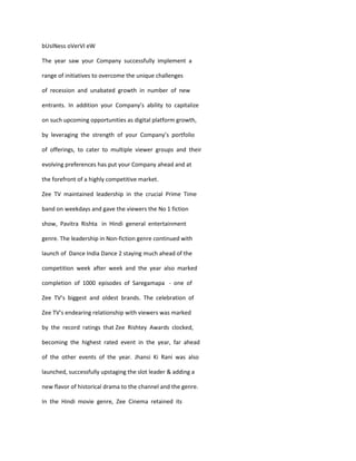 bUsINess oVerVI eW

The year saw your Company successfully implement a

range of initiatives to overcome the unique challenges

of recession and unabated growth in number of new

entrants. In addition your Company’s ability to capitalize

on such upcoming opportunities as digital platform growth,

by leveraging the strength of your Company’s portfolio

of offerings, to cater to multiple viewer groups and their

evolving preferences has put your Company ahead and at

the forefront of a highly competitive market.

Zee TV maintained leadership in the crucial Prime Time

band on weekdays and gave the viewers the No 1 fiction

show, Pavitra Rishta in Hindi general entertainment

genre. The leadership in Non-fiction genre continued with

launch of Dance India Dance 2 staying much ahead of the

competition week after week and the year also marked

completion of 1000 episodes of Saregamapa - one of

Zee TV’s biggest and oldest brands. The celebration of

Zee TV’s endearing relationship with viewers was marked

by the record ratings that Zee Rishtey Awards clocked,

becoming the highest rated event in the year, far ahead

of the other events of the year. Jhansi Ki Rani was also

launched, successfully upstaging the slot leader & adding a

new flavor of historical drama to the channel and the genre.

In the Hindi movie genre, Zee Cinema retained its
 