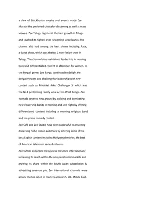a slew of blockbuster movies and events made Zee

Marathi the preferred choice for discerning as well as mass

viewers. Zee Telugu registered the best growth in Telugu

and touched its highest ever viewership since launch. The

channel also had among the best shows including Aata,

a dance show, which was the No. 1 non-fiction show in

Telugu. The channel also maintained leadership in morning

band and differentiated content in afternoon for women. In

the Bengali genre, Zee Bangla continued to delight the

Bengali viewers and challenge for leadership with new

content such as Mirakkel Akkel Challenger 5 which was

the No.1 performing reality show across West Bengal. Zee

Kannada covered new ground by building and dominating

new viewership bands in morning and late night by offering

differentiated content including a morning religious band

and late prime comedy content.

Zee Café and Zee Studio have been successful in attracting

discerning niche Indian audiences by offering some of the

best English content including Hollywood movies, the best

of American television series & sitcoms.

Zee further expanded its business presence internationally

increasing its reach within the non penetrated markets and

growing its share within the South Asian subscription &

advertising revenue pie. Zee International channels were

among the top rated in markets across US, UK, Middle East,
 