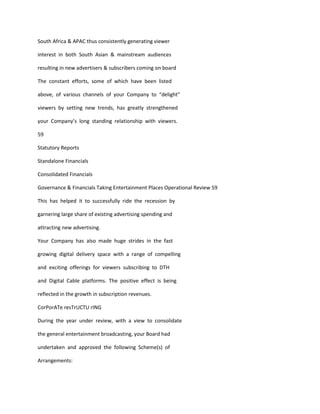 South Africa & APAC thus consistently generating viewer

interest in both South Asian & mainstream audiences

resulting in new advertisers & subscribers coming on board

The constant efforts, some of which have been listed

above, of various channels of your Company to “delight”

viewers by setting new trends, has greatly strengthened

your Company’s long standing relationship with viewers.

59

Statutory Reports

Standalone Financials

Consolidated Financials

Governance & Financials Taking Entertainment Places Operational Review 59

This has helped it to successfully ride the recession by

garnering large share of existing advertising spending and

attracting new advertising.

Your Company has also made huge strides in the fast

growing digital delivery space with a range of compelling

and exciting offerings for viewers subscribing to DTH

and Digital Cable platforms. The positive effect is being

reflected in the growth in subscription revenues.

CorPorATe resTrUCTU rING

During the year under review, with a view to consolidate

the general entertainment broadcasting, your Board had

undertaken and approved the following Scheme(s) of

Arrangements:
 