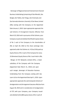 Demerger of Regional General Entertainment Channel

Business Undertaking (comprising of Zee Marathi, Zee

Bangla, Zee Talkies, Zee Telugu, Zee Cinemaalu and

Zee Kannada television channels) of Zee News Limited

(ZNL) vesting with the Company on the Appointed

Date January 1, 2010. Upon appropriate approvals the

said Scheme of Arrangement became effective from

March 29, 2010 and in pursuance of the Scheme, your

Company issued and allotted 50,476,622 equity shares

of Re 1 each of the Company to the shareholders of

ZNL on April 20, 2010 at the share exchange ratio

approved under the Scheme viz. 4 (Four) fully paid up

Equity Shares of Re 1 each of the Company for every

19 (Nineteen) Equity Shares of Re 1 each held in ZNL.

 Merger of ETC Networks Limited (ETC), a listed

subsidiary of the Company with the Company

(Appointed Date March 31, 2010) and upon

such merger, demerger of Education Business

Undertaking from the Company vesting with Zee

Learn Ltd on the Appointed Date April 1, 2010. Upon

appropriate approvals the said Composite Scheme of

Amalgamation and Arrangement became effective from

August 30, 2010 and in consideration of amalgamation

of ETC with your Company, your Company issued

and allotted 4,413,488 equity shares of Re 1 each of
 