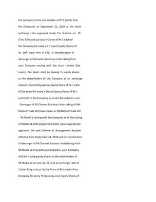 the Company to the shareholders of ETC (other than

the Company) on September 23, 2010 at the share

exchange ratio approved under the Scheme viz. 10

(Ten) fully paid up Equity Shares of Re 1 each of

the Company for every 11 (Eleven) Equity Shares of

Rs. 10/- each held in ETC. In consideration of

demerger of Education Business Undertaking from

your Company vesting with Zee Learn Limited (Zee

Learn), Zee Learn shall be issuing i ts equity shares

to the shareholders of the Company at an exchange

ratio of 1 (one) fully paid up Equity Share of Re 1 each

of Zee Learn for every 4 (Four) Equity Shares of Re 1

each held in the Company as on the Record Date; and

 Demerger of 9X Channel Business Undertaking of INX

Media Private Ltd (now known as 9X Media Private Ltd

- ‘9X Media’) vesting with the Company as at the closing

of March 31,2010 (Appointed Date). Upon appropriate

approvals the said Scheme of Arrangement became

effective from September 22, 2010 and in consideration

of demerger of 9X Channel Business Undertaking from

9X Media vesting with your Company, your Company

shall be issuing equity shares to the shareholders of

9X Media as on June 30, 2010 at an exchange ratio of

1 (one) fully paid up Equity Share of Re 1 each of the

Company for every 71 (Seventy-one) Equity Shares of
 