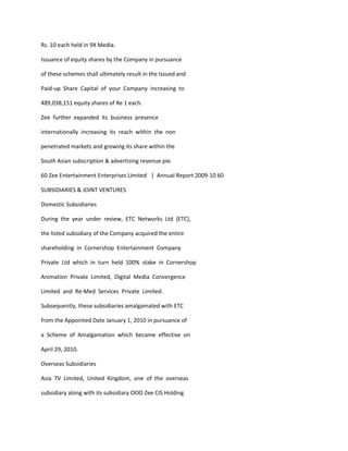 Rs. 10 each held in 9X Media.

Issuance of equity shares by the Company in pursuance

of these schemes shall ultimately result in the Issued and

Paid-up Share Capital of your Company increasing to

489,038,151 equity shares of Re 1 each.

Zee further expanded its business presence

internationally increasing its reach within the non

penetrated markets and growing its share within the

South Asian subscription & advertising revenue pie.

60 Zee Entertainment Enterprises Limited | Annual Report 2009-10 60

SUBSIDIARIES & JOINT VENTURES

Domestic Subsidiaries

During the year under review, ETC Networks Ltd (ETC),

the listed subsidiary of the Company acquired the entire

shareholding in Cornershop Entertainment Company

Private Ltd which in turn held 100% stake in Cornershop

Animation Private Limited, Digital Media Convergence

Limited and Re-Med Services Private Limited.

Subsequently, these subsidiaries amalgamated with ETC

from the Appointed Date January 1, 2010 in pursuance of

a Scheme of Amalgamation which became effective on

April 29, 2010.

Overseas Subsidiaries

Asia TV Limited, United Kingdom, one of the overseas

subsidiary along with its subsidiary OOO Zee CIS Holding
 