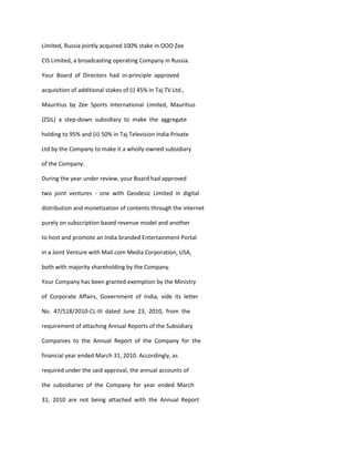 Limited, Russia jointly acquired 100% stake in OOO Zee

CIS Limited, a broadcasting operating Company in Russia.

Your Board of Directors had in-principle approved

acquisition of additional stakes of (i) 45% in Taj TV Ltd.,

Mauritius by Zee Sports International Limited, Mauritius

(ZSIL) a step-down subsidiary to make the aggregate

holding to 95% and (ii) 50% in Taj Television India Private

Ltd by the Company to make it a wholly-owned subsidiary

of the Company.

During the year under review, your Board had approved

two joint ventures - one with Geodesic Limited in digital

distribution and monetization of contents through the internet

purely on subscription based revenue model and another

to host and promote an India branded Entertainment Portal

in a Joint Venture with Mail.com Media Corporation, USA,

both with majority shareholding by the Company.

Your Company has been granted exemption by the Ministry

of Corporate Affairs, Government of India, vide its letter

No. 47/518/2010-CL-III dated June 23, 2010, from the

requirement of attaching Annual Reports of the Subsidiary

Companies to the Annual Report of the Company for the

financial year ended March 31, 2010. Accordingly, as

required under the said approval, the annual accounts of

the subsidiaries of the Company for year ended March

31, 2010 are not being attached with the Annual Report
 