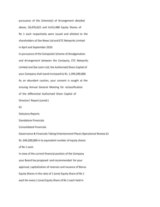 pursuance of the Scheme(s) of Arrangement detailed

above, 50,476,622 and 4,413,488 Equity Shares of

Re 1 each respectively were issued and allotted to the

shareholders of Zee News Ltd and ETC Networks Limited

in April and September 2010.

In pursuance of the Composite Scheme of Amalgamation

and Arrangement between the Company, ETC Networks

Limited and Zee Learn Ltd, the Authorized Share Capital of

your Company shall stand increased to Rs. 1,399,200,000.

As an abundant caution, your consent is sought at the

ensuing Annual General Meeting for reclassification

of the differential Authorised Share Capital of

Directors’ Report (contd.)

61

Statutory Reports

Standalone Financials

Consolidated Financials

Governance & Financials Taking Entertainment Places Operational Review 61

Rs. 649,200,000 in to equivalent number of equity shares

of Re 1 each.

In view of the current financial position of the Company

your Board has proposed and recommended for your

approval, capitalization of reserves and issuance of Bonus

Equity Shares in the ratio of 1 (one) Equity Share of Re 1

each for every 1 (one) Equity Share of Re 1 each held in
 
