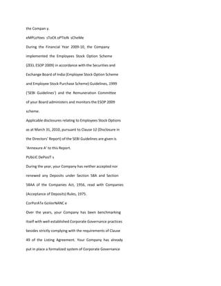 the Compan y.

eMPLoYees sToCK oPTIoN sCheMe

During the Financial Year 2009-10, the Company

implemented the Employees Stock Option Scheme

(ZEEL ESOP 2009) in accordance with the Securities and

Exchange Board of India (Employee Stock Option Scheme

and Employee Stock Purchase Scheme) Guidelines, 1999

(‘SEBI Guidelines’) and the Remuneration Committee

of your Board administers and monitors the ESOP 2009

scheme.

Applicable disclosures relating to Employees Stock Options

as at March 31, 2010, pursuant to Clause 12 (Disclosure in

the Directors’ Report) of the SEBI Guidelines are given is

‘Annexure A’ to this Report.

PUbLIC DePosIT s

During the year, your Company has neither accepted nor

renewed any Deposits under Section 58A and Section

58AA of the Companies Act, 1956, read with Companies

(Acceptance of Deposits) Rules, 1975.

CorPorATe GoVerNANC e

Over the years, your Company has been benchmarking

itself with well-established Corporate Governance practices

besides strictly complying with the requirements of Clause

49 of the Listing Agreement. Your Company has already

put in place a formalized system of Corporate Governance
 