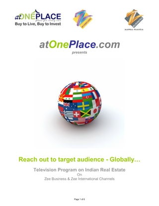 atOnePlace.com
                        presents




Reach out to target audience - Globally…
    Television Program on Indian Real Estate
                          On
        Zee Business & Zee International Channels




                         Page 1 of 6
 
