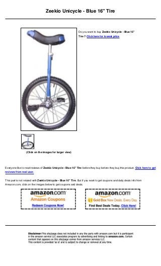 Zeekio Unicycle - Blue 16" Tire
Everyone like to read reviews of Zeekio Unicycle - Blue 16" Tire before they buy before they buy this product. Click here to get
reviews from real user.
This part is not related with Zeekio Unicycle - Blue 16" Tire. But if you want to get coupons and daily deals info from
Amazon.com, click on the images below to get coupons and deals.
(Click on the images for larger view)
Do you want to buy Zeekio Unicycle - Blue 16"
Tire ? Click here for lowest price
 