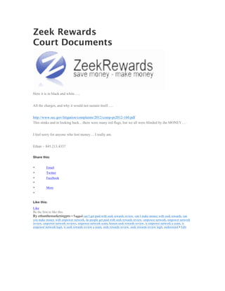 Zeek Rewards
Court Documents




Here it is in black and white…..


All the charges, and why it would not sustain itself…..


http://www.sec.gov/litigation/complaints/2012/comp-pr2012-160.pdf
This stinks and in looking back…there were many red flags, but we all were blinded by the MONEY….


I feel sorry for anyone who lost money… I really am.


Ethan ~ 845.213.4337

Share this:


•          Email
•          Twitter
•          Facebook
•
•          More
•

Like this:
Like
Be the first to like this.
By ethanthemarketingpro • Tagged can I get paid with zeek rewards review, can I make money with zeek rewards, can
you make money with empower network, do people get paid with zeek rewards review, empower network, empower network
review, empower network reviews, empower network scam, honest zeek rewards review, is empower network a scam, is
empower network legit, is zeek rewards review a scam, zeek rewards review, zeek rewards review legit, zeekreward • Edit
	
  
 