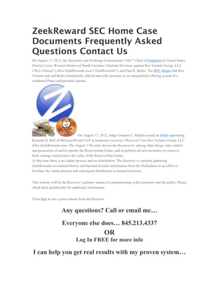 ZeekReward SEC Home Case
Documents Frequently Asked
Questions Contact Us
On August 17, 2012, the Securities and Exchange Commission (“SEC”) filed a Complaint in United States
District Court, Western District of North Carolina, Charlotte Division, against Rex Venture Group, LLC
(“Rex Venture”) d/b/a ZeekRewards.com (“ZeekRewards”), and Paul R. Burks. The SEC alleges that Rex
Venture and and Burks fraudulently offered and sold securities in an unregistered offering as part of a
combined Ponzi and pyramid scheme.




                                 On August 17, 2012, Judge Graham C. Mullen issued an Order appointing
Kenneth D. Bell of McGuireWoods LLP as temporary receiver (“Receiver”) for Rex Venture Group, LLC
d/b/a ZeekRewards.com. The August 17th order directs the Receiver to, among other things, take control
and possession of and to operate the Receivership Estate, and to perform all acts necessary to conserve,
hold, manage and preserve the value of the Receivership Estate.
At this time there is no claims process and no distribution. The Receiver is currently gathering
ZeekRewards investment history and harmed investor information from the Defendants in an effort to
facilitate the claims process and subsequent distribution to harmed investors.


This website will be the Receiver’s primary means of communicating with customers and the public. Please
check back periodically for additional information.


Click here to see a press release from the Receiver.


                    Any questions? Call or email me…
                     Everyone else does… 845.213.4337
                                                   OR
                               Log In FREE for more info

I can help you get real results with my proven system…
 