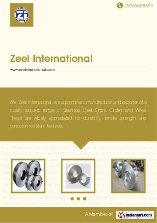 09953358859
A Member of
Zeel International
www.zeelinternational.com
Steel Strip Stainless Steel Strip Cold Rolled Stainless Steel Strips Annealed Stainless Steel
Strips Stainless Steel Strip 300 Stainless Steel Strip 400 Stainless Steel Circle 200 Stainless
Steel Circle 300 Stainless Steel Circle 400 Stainless Steel Wire Rod 200 Stainless Steel Wire
Rod 300 Stainless Steel Wire Rod 400 Stainless Steel Products for Automobile
Coaches Stainless Steel Products for Process Plant Parts Stainless Steel Products for Furnace
Parts Stainless Steel Products for Pressure Vessels Stainless Steel Products for
Kitchenware Stainless Steel Products for Chemical Industries Stainless Steel Products for
Computer Peripherals Stainless Steel Products for Submersible Pumps Steel Strip Stainless
Steel Strip Cold Rolled Stainless Steel Strips Annealed Stainless Steel Strips Stainless Steel
Strip 300 Stainless Steel Strip 400 Stainless Steel Circle 200 Stainless Steel Circle 300 Stainless
Steel Circle 400 Stainless Steel Wire Rod 200 Stainless Steel Wire Rod 300 Stainless Steel Wire
Rod 400 Stainless Steel Products for Automobile Coaches Stainless Steel Products for Process
Plant Parts Stainless Steel Products for Furnace Parts Stainless Steel Products for Pressure
Vessels Stainless Steel Products for Kitchenware Stainless Steel Products for Chemical
Industries Stainless Steel Products for Computer Peripherals Stainless Steel Products for
Submersible Pumps Steel Strip Stainless Steel Strip Cold Rolled Stainless Steel Strips Annealed
Stainless Steel Strips Stainless Steel Strip 300 Stainless Steel Strip 400 Stainless Steel Circle
200 Stainless Steel Circle 300 Stainless Steel Circle 400 Stainless Steel Wire Rod 200 Stainless
Steel Wire Rod 300 Stainless Steel Wire Rod 400 Stainless Steel Products for Automobile
We, Zeel International, are a prominent manufacturer and exporter of a
quality assured range of Stainless Steel Strips, Circles and Wires.
These are widely appreciated for durability, tensile strength and
corrosion resistant features.
 