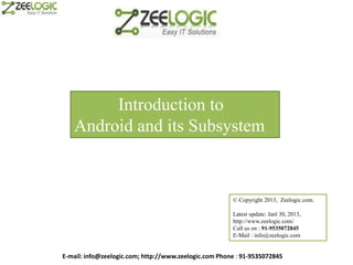 Introduction to
   Android and its Subsystem


                                                       © Copyright 2013, Zeelogic.com.

                                                       Latest update: Janl 30, 2013,
                                                       http://www.zeelogic.com/
                                                       Call us on : 91-9535072845
                                                       E-Mail : info@zeelogic.com


E-mail: info@zeelogic.com; http://www.zeelogic.com Phone : 91-9535072845
 