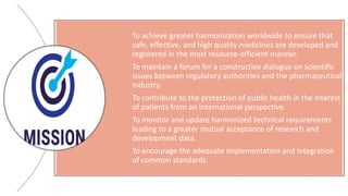 To achieve greater harmonization worldwide to ensure that
safe, effective, and high quality medicines are developed and
registered in the most resource-efficient manner.
To maintain a forum for a constructive dialogue on scientific
issues between regulatory authorities and the pharmaceutical
industry.
To contribute to the protection of public health in the interest
of patients from an international perspective.
To monitor and update harmonized technical requirements
leading to a greater mutual acceptance of research and
development data.
To encourage the adequate implementation and integration
of common standards.
 