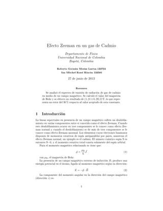 Efecto Zeeman en un gas de Cadmio
Departamento de Física
Universidad Nacional de Colombia
Bogotá, Colombia
Roberto Germán Mesías Larrea 133734
Ian Mitchel Rossi Rincón 133581
27 de junio de 2013
Resumen
Se analizó el espectro de emisión de radiación de gas de cadmio
en medio de un campo magnético. Se calculó el valor del magnetón
de Bohr y se obtuvo un resultado de (1, 21±0, 29) J/T, lo que repre-
senta un error del 30 % respecto al valor aceptado de esta constante.
1 Introducción
La líneas espectrales en presencia de un campo magnético sufren un desdobla-
miento en varias componentes entre sí conocido como el efecto Zeeman. Cuando
este desdoblamiento ocurre en tres componentes se le conoce como efecto Zee-
man normal y cuando el desdoblamiento es de más de tres componentes se le
conoce como efecto Zeeman anormal. Los elementos cuyos electrones luminosos
disponen de momentos rotativos de espín antiparalelos por pares, muestran el
efecto Zeeman normal, un ejemplo es el cadmio. El número cuántico espín S es
entonces S=0, y el momento rotativo total consta solamente del espín orbital.
Para el momento magnético relacionado se tiene que:
µ =
µB
J (1)
con µB, el magnetón de Bohr.
La presencia de un campo magnético externo de inducción B, produce una
energía potencial en el átomo, ligado al momento magnético según su dirección:
E = −µ · B (2)
La componente del momento angular en la dirección del campo magnético
(dirección z) es:
1
 