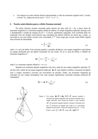 2
c- Um número no canto inferior direito representando o valor do momento angular total J. Assim,
o termo 2
S1/2 indica um nível com L = 0, S = ½, J = ½ .
I. Teoria semi-clássica para o efeito Zeeman normal
No efeito Zeeman normal, mostrado pelos átomos de spin nulo (S = 0), a única fonte de
momento magnético é o momento angular orbital do elétron. O campo magnético aplicado interage com
L desdobrando o estado de energia em (2l + 1) níveis, igualmente espaçados. Este resultado pode ser
explicado com um modelo semi-clássico que considera um elétron atômico de massa m0 e carga -e
movendo-se em uma órbita circular com velocidade v(3,4)
. Uma carga que circula numa órbita origina
uma corrente de intensidade.
r
ev
T
q
i
2π
−
== (1)
onde r é o raio da órbita. Esta corrente produz, a grandes distâncias, um campo magnético equivalente
ao campo produzido por um dipolo localizado no seu centro. Se A é a área da órbita, o módulo do
momento magnético é:
L
cm
e
c
evr
A
c
i
022
−=−==µ (2)
onde L é o momento angular orbital (L = m v r).
Quando este momento dipolar magnético está sob a ação de um campo magnético aplicado B
r
,
ele fica sob o efeito de um toque magnético dado por B
rr
×µ , que tenderá a alinhar o momento de dipolo
com o campo, fazendo-o executar um movimento de pressão. Então, um momento magnético µ
colocado em um campo homogêneo tem uma energia suplementar associada (energia potencial de
orientação):
L
cm
e
BE
02
=⋅−=∆
rr
µ (3)
Roteiro da prática
B
Bµ x
L
dt
dL
ω
θ
µ
Figura 2: Um torque BLB B
rr
h
rr
×=× )/(µµ aparece quando o
momento de dipolo magnético de um átomo interage com o
campo aplicado. Esse torque dá origem a uma variação
Ld
r
do momento angular durante o tempo dt, fazendo com
que L
r
pressione um ângulo ωdt, onde ω é a velocidade
angular de precessão. Vemos do diagrama que dL = L sen
θ ωdt, e como Bdt
dL
rr
×= ω . Logo, h/BBµω = .
 
