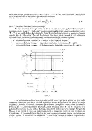 4
onde m é o número quântico magnético e m = -1, -1+1, . . . 1 -1, 1. Para um dado valor de 1 a solução da
equação de onda com ou sem campo aplicado será a mesma se
B
cm
e
mEE
e
m ⋅±=
2
0
h
(10)
onde E0 caracteriza o nível na ausência de campo.
Assim, a diferença de energia entre dois níveis, m e (m + 1), será µBB, dando novamente o
resultado clássico da eq. (5). Na figura 3 mostramos as transições óticas (em emissão) entre os níveis
1
D - 1
P de um metal alcalino. Para transições óticas de dipolo elétrico existem as seguintes regras de
seleção: 1,1,0,1,0 ±=∆±=∆±=∆ nml . Em lugar da linha única inicial (segundo B = 0), observa-se
agora três linhas, (o tripleto Zeeman normal) já que todas as transições caem em 3 grupos:
• o conjunto de linhas com ∆m = 0, na posição da linha espectral original
• o conjunto de linhas com ∆m = -1, deslocado para baixas freqüências em ∆ v = ∆E /h
• o conjunto de linhas com ∆m = +1, desloca para altas freqüências, também em ∆ v = ∆E /h.
Figura 3:
Uma análise mais detalhada mostra que a luz emitida numa experiência Zeeman está polarizada,
sendo que o estado de polarização da linha depende da direção de observação em relação ao campo
magnético. Quando a luz emitida é observada paralelamente a direção do campo, alinha resultante da
transição ∆m = ±1, são circularmente polarizadas, sendo rotuladas como σ+
ou σ -
de acordo se a
polarização estiver, ou não, no sentido da rotação da corrente elétrica que cria o campo B (figura 4).
Quando a luz emitida é observada perpendicularmente à direção do campo, a linha resultante da
transição ∆m = 0, chamadas linhas σ, também são linearmente polarizadas em direção perpendicular ao
campo (figura 4). A intensidade das componente σ é duas vezes maior em observação longitudinal do
n = 2
l = 1
P
1
0
-1
m = 0 -1 +1
1
∆
m = 1 m = 0 m = -1
Sem campo:
Com campo:
( )(( ))∆ ∆ ∆
πσ + σ −
D
n = 3
l = 2
m = 2
1
0
-1
-2
1
 