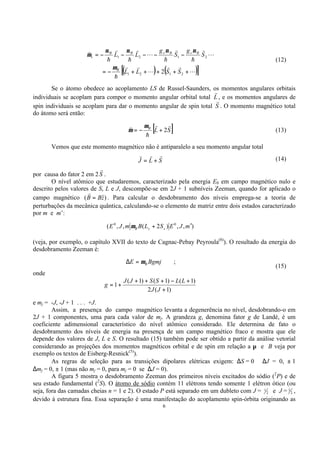 6
( ) ( )[ ]L
rr
L
rr
h
L
r
h
r
h
L
r
h
r
h
r
+++++−=
−−−−−=
2121
2121
2 SSLL
S
g
S
g
LL
B
BsBsBB
s
µ
µµµµ
µ
(12)
Se o átomo obedece ao acoplamento LS de Russel-Saunders, os momentos angulares orbitais
individuais se acoplam para compor o momento angular orbital total L
r
, e os momentos angulares de
spin individuais se acoplam para dar o momento angular de spin total S
r
. O momento magnético total
do átomo será então:
[ ]SLB
rr
h
r
2+−=
µ
µ (13)
Vemos que este momento magnético não é antiparalelo a seu momento angular total
SLJ
rrr
+= (14)
por causa do fator 2 em 2S
r
.
O nível atômico que estudaremos, caracterizado pela energia E0 em campo magnético nulo e
descrito pelos valores de S, L e J, descompõe-se em 2J + 1 subníveis Zeeman, quando for aplicado o
campo magnético )ˆ( zBB =
r
. Para calcular o desdobramento dos níveis emprega-se a teoria de
perturbações da mecânica quântica, calculando-se o elemento de matriz entre dois estados caracterizado
por m e m’:
),,)2(,,( 00
mJESLBmJE zzB
′+µ
(veja, por exemplo, o capítulo XVII do texto de Cagnac-Pebay Peyroula(8)
). O resultado da energia do
desdobramento Zeeman é:
BgmjE Bµ=∆ ;
(15)
onde
)1(2
)1()1()1(
1
+
+−+++
+=
JJ
LLSSJJ
g
e mj = -J, -J + 1 . . . +J.
Assim, a presença do campo magnético levanta a degenerência no nível, desdobrando-o em
2J + 1 componentes, uma para cada valor de mj. A grandeza g, denomina fator g de Landé, é um
coeficiente adimensional característico do nível atômico considerado. Ele determina de fato o
desdobramento dos níveis de energia na presença de um campo magnético fraco e mostra que ele
depende dos valores de J, L e S. O resultado (15) também pode ser obtido a partir da análise vetorial
considerando as projeções dos momentos magnéticos orbital e de spin em relação a µ e B veja por
exemplo os textos de Eisberg-Resnick(5)
).
As regras de seleção para as transições dipolares elétricas exigem: ∆S = 0 ∆J = 0, ± 1
∆mj = 0, ± 1 (mas não mj = 0, para mj = 0 se ∆J = 0).
A figura 5 mostra o desdobramento Zeeman dos primeiros níveis excitados do sódio (2
P) e de
seu estado fundamental (2
S). O átomo de sódio contém 11 elétrons tendo somente 1 elétron ótico (ou
seja, fora das camadas cheias n = 1 e 2). O estado P está separado em um dubleto com J = 2
1 e J = 2
3 ,
devido à estrutura fina. Essa separação é uma manifestação do acoplamento spin-órbita originando as
 