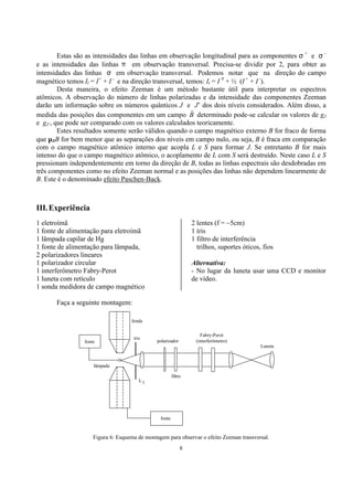 8
Estas são as intensidades das linhas em observação longitudinal para as componentes σ +
e σ -
e as intensidades das linhas π em observação transversal. Precisa-se dividir por 2, para obter as
intensidades das linhas σ em observação transversal. Podemos notar que na direção do campo
magnético temos Il = I+
+ I -
e na direção transversal, temos: It = I π
+ ½ (I +
+ I -
).
Desta maneira, o efeito Zeeman é um método bastante útil para interpretar os espectros
atômicos. A observação do número de linhas polarizadas e da intensidade das componentes Zeeman
darão um informação sobre os números quânticos J e J’ dos dois níveis considerados. Além disso, a
medida das posições das componentes em um campo B
r
determinado pode-se calcular os valores de gJ
e gJ’, que pode ser comparado com os valores calculados teoricamente.
Estes resultados somente serão válidos quando o campo magnético externo B for fraco de forma
que µBB for bem menor que as separações dos níveis em campo nulo, ou seja, B é fraca em comparação
com o campo magnético atômico interno que acopla L e S para formar J. Se entretanto B for mais
intenso do que o campo magnético atômico, o acoplamento de L com S será destruído. Neste caso L e S
pressionam independentemente em torno da direção de B, todas as linhas espectrais são desdobradas em
três componentes como no efeito Zeeman normal e as posições das linhas não dependem linearmente de
B. Este é o denominado efeito Paschen-Back.
III.Experiência
1 eletroímã
1 fonte de alimentação para eletroímã
1 lâmpada capilar de Hg
1 fonte de alimentação para lâmpada,
2 polarizadores lineares
1 polarizador circular
1 interferômetro Fabry-Perot
1 luneta com retículo
1 sonda medidora de campo magnético
2 lentes (f = ~5cm)
1 íris
1 filtro de interferência
trilhos, suportes óticos, fios
Alternativa:
- No lugar da luneta usar uma CCD e monitor
de vídeo.
Faça a seguinte montagem:
Figura 6: Esquema de montagem para observar o efeito Zeeman transversal.
fenda
fonte
lâmpada
íris
polarizador
filtro
fonte
L1
Fabry-Perot
(interferômetro)
Luneta
 