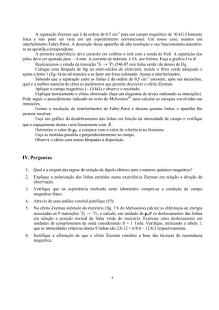 9
A separação Zeeman que é da ordem de 0.5 cm-1
para um campo magnético de 10 kG é bastante
fraca e não pode ser vista em um espectrômetro convencional. Em nosso caso, usamos um
interferômetro Fabry-Perot. A descrição desse aparelho de alta resolução e seu funciomaneto encontra-
se na apostila correspondente.
A primeira experiência deve consistir em calibrar o ímã com a sonda de Hall. A separação dos
pólos deve ser ajustada para ~ 8 mm. A corrente de máxima é 5A por bobina. Faça o gráfico I vs B.
Realizaremos o estudo da transição 3
S1 → 3
P2 (546.07 mm linha verde) do átomo de Hg.
Coloque uma lâmpada de Hg no entre-núcleo do eletroímã, instale o filtro verde adequado e
ajuste a lente 1 (fig. 6) de tal maneira a se fazer um feixe colimado. Ajuste o interferômetro.
Sabendo que a separação entre as linhas é da ordem de 0,5 cm-1
encontre, após um raciocínio,
qual é a melhor maneira de obter os parâmetros que permite descrever o efeito Zeeman.
Aplique o campo magnético (~ 10 kG) e observe o resultado.
Explique teoricamente o efeito observado (faça um diagrama de níveis indicando as transições).
Pode seguir o procedimento indicado no texto de Melissinos(4)
para calcular as energias envolvidas nas
transições.
Estime a resolução do interferômetro de Fabry-Perot e discuta quantas linhas o aparelho lhe
permite resolver.
Faça um gráfico do desdobramento das linhas em função da intensidade de campo e verifique
que o espaçamento destas varia linearmente com B
r
.
Determine o valor de µB e compare com o valor de referência na literatura.
Faça as medidas paralela e perpendicularmente ao campo.
Observe o efeito com outras lâmpadas à disposição.
IV. Perguntas
1. Qual é a origem das regras de seleção de dipolo elétrico para o número quântico magnético?
2. Explique a polarização das linhas emitidas numa experiência Zeeman em relação a direção de
observação.
3. Verifique que na experiência realizada neste laboratório cumpre-se a condição de campo
magnético fraco.
4. Através de uma análise vetorial justifique (15).
5. No efeito Zeeman anômalo do mercúrio (fig. 7.8 do Melissinos) calcule as diferenças de energia
associadas as 9 transições 3
S1 → 3
P3, e calcule, em unidade de µBB os deslocamentos das linhas
em relação a posição normal da linha verde do mercúrio. Expresse estes deslocamento em
unidades de comprimentos de onda considerando B = 1 Tesla. Verifique, utilizando a tabela 1,
que as intensidades relativas destas 9 linhas são 2:6:12 = 6:8:6 – 12:6:2 respectivamente.
6. Justifique a afirmação de que o efeito Zeeman constitui a base das técnicas de ressonância
magnética.
 