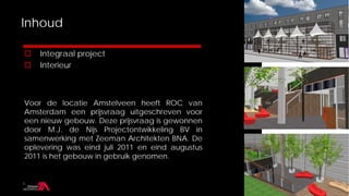 Inhoud

   Integraal project
   Interieur



Voor de locatie Amstelveen heeft ROC van
Amsterdam een prijsvraag uitgeschreven voor
een nieuw gebouw. Deze prijsvraag is gewonnen
door M.J. de Nijs Projectontwikkeling BV in
samenwerking met Zeeman Architekten BNA. De
oplevering was eind juli 2011 en eind augustus
2011 is het gebouw in gebruik genomen.
 