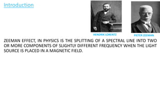 Introduction
ZEEMAN EFFECT, IN PHYSICS IS THE SPLITTING OF A SPECTRAL LINE INTO TWO
OR MORE COMPONENTS OF SLIGHTLY DIFFERENT FREQUENCY WHEN THE LIGHT
SOURCE IS PLACED IN A MAGNETIC FIELD.
HENDRIK LORENTZ PIETER ZEEMAN
 