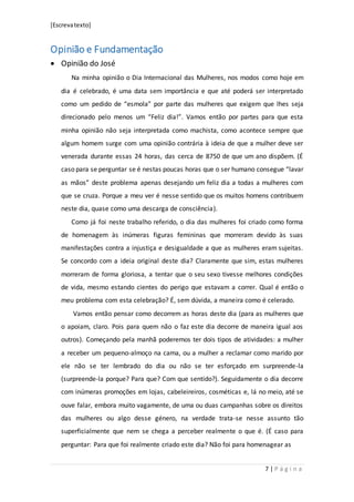[Escrevatexto]
7 | P á g i n a
Opinião e Fundamentação
 Opinião do José
Na minha opinião o Dia Internacional das Mulheres, nos modos como hoje em
dia é celebrado, é uma data sem importância e que até poderá ser interpretado
como um pedido de “esmola” por parte das mulheres que exigem que lhes seja
direcionado pelo menos um “Feliz dia!”. Vamos então por partes para que esta
minha opinião não seja interpretada como machista, como acontece sempre que
algum homem surge com uma opinião contrária à ideia de que a mulher deve ser
venerada durante essas 24 horas, das cerca de 8750 de que um ano dispõem. (É
caso para se perguntar se é nestas poucas horas que o ser humano consegue “lavar
as mãos” deste problema apenas desejando um feliz dia a todas a mulheres com
que se cruza. Porque a meu ver é nesse sentido que os muitos homens contribuem
neste dia, quase como uma descarga de consciência).
Como já foi neste trabalho referido, o dia das mulheres foi criado como forma
de homenagem às inúmeras figuras femininas que morreram devido às suas
manifestações contra a injustiça e desigualdade a que as mulheres eram sujeitas.
Se concordo com a ideia original deste dia? Claramente que sim, estas mulheres
morreram de forma gloriosa, a tentar que o seu sexo tivesse melhores condições
de vida, mesmo estando cientes do perigo que estavam a correr. Qual é então o
meu problema com esta celebração? É, sem dúvida, a maneira como é celerado.
Vamos então pensar como decorrem as horas deste dia (para as mulheres que
o apoiam, claro. Pois para quem não o faz este dia decorre de maneira igual aos
outros). Começando pela manhã poderemos ter dois tipos de atividades: a mulher
a receber um pequeno-almoço na cama, ou a mulher a reclamar como marido por
ele não se ter lembrado do dia ou não se ter esforçado em surpreende-la
(surpreende-la porque? Para que? Com que sentido?). Seguidamente o dia decorre
com inúmeras promoções em lojas, cabeleireiros, cosméticas e, lá no meio, até se
ouve falar, embora muito vagamente, de uma ou duas campanhas sobre os direitos
das mulheres ou algo desse género, na verdade trata-se nesse assunto tão
superficialmente que nem se chega a perceber realmente o que é. (É caso para
perguntar: Para que foi realmente criado este dia? Não foi para homenagear as
 