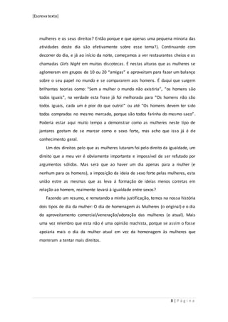 [Escrevatexto]
8 | P á g i n a
mulheres e os seus direitos? Então porque e que apenas uma pequena minoria das
atividades deste dia são efetivamente sobre esse tema?). Continuando com
decorrer do dia, e já ao início da noite, começamos a ver restaurantes cheios e as
chamadas Girls Night em muitas discotecas. É nestas alturas que as mulheres se
aglomeram em grupos de 10 ou 20 “amigas” e aproveitam para fazer um balanço
sobre o seu papel no mundo e se compararem aos homens. É daqui que surgem
brilhantes teorias como: “Sem a mulher o mundo não existiria”, “os homens são
todos iguais”, na verdade esta frase já foi melhorada para “Os homens não são
todos iguais, cada um é pior do que outro!” ou até “Os homens devem ter sido
todos comprados no mesmo mercado, porque são todos farinha do mesmo saco”.
Poderia estar aqui muito tempo a demonstrar como as mulheres neste tipo de
jantares gostam de se marcar como o sexo forte, mas acho que isso já é de
conhecimento geral.
Um dos direitos pelo que as mulheres lutaram foi pelo direito da igualdade, um
direito que a meu ver é obviamente importante e impossível de ser refutado por
argumentos sólidos. Mas será que ao haver um dia apenas para a mulher (e
nenhum para os homens), a imposição da ideia de sexo forte pelas mulheres, esta
união estre as mesmas que as leva á formação de ideias menos corretas em
relação ao homem, realmente levará à igualdade entre sexos?
Fazendo um resumo, e rematando a minha justificação, temos na nossa história
dois tipos de dia da mulher: O dia de homenagem ás Mulheres (o original) e o dia
do aproveitamento comercial/veneração/adoração das mulheres (o atual). Mais
uma vez relembro que esta não é uma opinião machista, porque se assim o fosse
apoiaria mais o dia da mulher atual em vez da homenagem às mulheres que
morreram a tentar mais direitos.
 