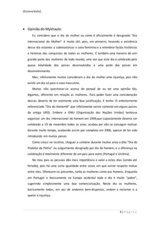 [Escrevatexto]
9 | P á g i n a
 Opinião do Mykhaylo:
Eu considero que o dia da mulher ou como é oficialmente é designado “Dia
Internacional da Mulher” é muito útil, pois, em primeiro, havendo a existência
desse dia estamos a sobrevalorizar o sexo feminino e a relembrar factos históricos
e heroicos das conquistas de todas as mulheres. É também uma maneira de unir
grande parte das mulheres de todo mundo, uma vez que este dia é celebrado pela
quase totalidade dos países desenvolvidos e uma parte dos países em
desenvolvimento.
Mas, infelizmente muitos consideram o dia da mulher uma injustiça, pois não
existe um dia só para o sexo masculino.
Muitos irão questionar-se acerca do porquê de eu ter uma opinião tão,
digamos, diferente em relação as mulheres. Para poder fazer uma consideração
dessas deveria de ter realmente uma boa justificação. E tenho. O anteriormente
referenciado “Dia do Homem0” que infelizmente existe somente em alguns países
da antiga URSS. Embora a ONU (Organização das Nações Unidas) tentasse
organizar um dia internacional do homem em 1999,que supostamente deveria ser
celebrado a 19 de novembro todos os anos, acabou por não se conseguir realizar
durante muito tempo, acabando assim por completo em 2006, apesar de ter sido
introduzido em muitos países
Como cresci na Ucrânia, cheguei a celebrar durante muitos anos o dito “Dia do
Protetor da Pátria” ou vulgarmente designado por dia do homem, e a diferença na
celebração é totalmente diferente de um país para outro (Portugal e Ucrânia).
No meu país as pessoas dão mais importância e valor a estes dias (sendo até
feriado), pois há uma certa igualdade entre sexos em que existe respeito mútuo
entre eles. Oferecem-se presentes, tanto as mulheres como aos homens. Enquanto
em Portugal e basicamente na Europa ocidental toda o dia é muito “pobre”,
sugerindo simplesmente uma boa comercialização. Neste dia as mulheres,
basicamente todas, em vez de andarem bem-dispostas, andam a reclamar e a
apelar a injustiça.
 