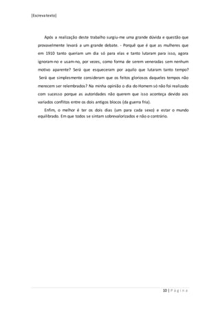[Escrevatexto]
10 | P á g i n a
Após a realização deste trabalho surgiu-me uma grande dúvida e questão que
provavelmente levará a um grande debate. - Porquê que é que as mulheres que
em 1910 tanto queriam um dia só para elas e tanto lutaram para isso, agora
ignoram-no e usam-no, por vezes, como forma de serem veneradas sem nenhum
motivo aparente? Será que esqueceram por aquilo que lutaram tanto tempo?
Será que simplesmente consideram que os feitos gloriosos daqueles tempos não
merecem ser relembrados? Na minha opinião o dia do Homem só não foi realizado
com sucesso porque as autoridades não querem que isso aconteça devido aos
variados conflitos entre os dois antigos blocos (da guerra fria).
Enfim, o melhor é ter os dois dias (um para cada sexo) e estar o mundo
equilibrado. Em que todos se sintam sobrevalorizados e não o contrário.
 