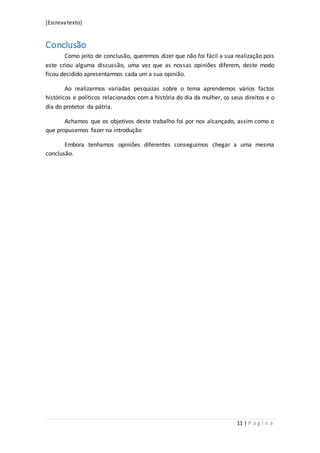 [Escrevatexto]
11 | P á g i n a
Conclusão
Como jeito de conclusão, queremos dizer que não foi fácil a sua realização pois
este criou alguma discussão, uma vez que as nossas opiniões diferem, deste modo
ficou decidido apresentarmos cada um a sua opinião.
Ao realizarmos variadas pesquizas sobre o tema aprendemos vários factos
históricos e políticos relacionados com a história do dia da mulher, os seus direitos e o
dia do protetor da pátria.
Achamos que os objetivos deste trabalho foi por nos alcançado, assim como o
que propusemos fazer na introdução
Embora tenhamos opiniões diferentes conseguimos chegar a uma mesma
conclusão.
 