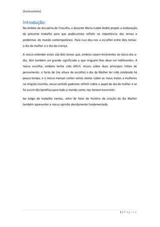 [Escrevatexto]
1 | P á g i n a
Introdução:
No âmbito da disciplina de Filosofia, a docente Maria Isabel André propôs a elaboração
do presente trabalho para que pudéssemos refletir na importância dos temas e
problemas do mundo contemporâneo. Para isso deu-nos a escolher entre dois temas:
o dia da mulher e o dia da criança.
A nosso entender estes são dois temas que, embora sejam recorrentes no nosso dia-a-
dia, têm também um grande significado a que ninguém lhes deve ser indiferentes. A
nossa escolha, embora tenha sido difícil, recaiu sobre duas principais linhas de
pensamento: o facto de (na altura da escolha) o dia da Mulher ter sido celebrado há
pouco tempo, e o nosso manual conter vários textos sobre os maus tratos a mulheres
na religião islamita, nesse sentido podemos refletir sobre o papel do dia da mulher e se
foi assim tão benéfico para todo o mundo como nos tentam transmitir.
Ao longo do trabalho iremos, além de falar da história da criação do dia Mulher
também apresentar a nossa opinião devidamente fundamentada.
 