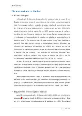 [Escrevatexto]
2 | P á g i n a
Dia Internacional da Mulher
 História e Criação:
Celebrado a 8 de Março, o dia da mulher foi criado no início do seculo XX nos
Estados Unidos e na Europa, A necessidade de criar este dia surgiu no contexto de
lutas femininas por melhores condições de vida e trabalho. O aparecimento deste
dia foi progressivo, uma vez que demorou vários anos até que fosse oficialmente
criado. O primeiro sinal de revolta foi em 1857, quando um grupo de mulheres
operárias de uma fábrica de tecidos de Nova-Iorque, fizeram uma grande greve
reivindicando melhores condições de trabalho e a redução do número de horas de
trabalho para 10 (ao contrario das 16 horas diárias a que eram obrigadas a
cumprir). Para além destes motivos as trabalhadoras também defendiam que
deveriam ser igualmente remuneradas em relação aos homens, em vez de
chegarem a receber apenas um terço do que recebia o sexo masculino, executando
o mesmo tipo de trabalho. Este protesto foi altamente reprimido pelas
autoridades, tendo as mulheres sido presas no interior da fábrica, que foi
posteriormente incendiada, morrendo assim cerca de 130 funcionárias.
No dia 8 de março de 1908 em sede de recurso da organização feminina social-
democrata de Nova Iorque realizou-se uma manifestação com o objetivo principal
de fornecer a igualdade a todas as mulheres. Nesse dia cerca de 15 000 marcharam
ao longo da cidade apelando ao direito de voto e a outras injustiças em relação a
elas.
Apesar da grande violência contra as mulheres e deste acontecimento ter sido
bastante falado, apenas em 1910, na conferência de Copenhaga (Dinamarca), foi
proposto a criação deste dia, em homenagem às vítimas de 1857. Uma das grandes
defensoras da criação do dia da Mulher foi a líder socialista Alemã, Clara Zetkin.
 Esquecimento e recuperação da tradição:
Após 10 anos de celebrações do dia da mulher (1910-1920), este foi totalmente
esquecido. Apenas na década de 1960, um movimento feminista relembrou a data,
em 1975 foi designado o Ano Internacional da Mulher e em 1977 a Organização
 