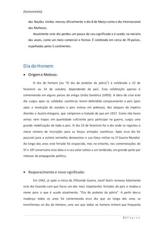 [Escrevatexto]
3 | P á g i n a
das Nações Unidas marcou oficialmente o dia 8 de Março como o dia Internacional
das Mulheres.
Atualmente este dia perdeu um pouco do seu significado e é usado, na maioria
das vezes, como um meio comercial e festivo. É celebrado em cerca de 70 países,
espalhados pelos 5 continentes.
Dia do Homem
 Origeme Motivos:
O dia do homem (ou “O dia do protetor da pátria”) é celebrado a 23 de
fevereiro ou 14 de outubro, dependendo do país. Esta celebração apenas é
comemorada em alguns países da antiga União Soviética (URSS). A ideia de criar este
dia surgiu apos os soldados soviéticos terem defendido corajosamente o pais (pois
apos a revolução de outubro o pais estava em pobreza), dos ataques do império
Alemão e Austro-Húngaro, que romperam o tratado de paz em 1917. Como não havia
armas nem tropas em quantidade suficiente para participar na guerra, surgiu uma
grande mobilização de todo o país. O dia 23 de fevereiro foi o dia onde se registou o
maior número de inscrições para as forças armadas soviéticas. Após esse dia foi
possível para a estrela vermelha demonstrar a sua força militar na 1ª Guerra Mundial.
Ao longo dos anos este feriado foi esquecido, mas no entanto, nas comemorações do
5º e 10º aniversário esta data e o seu valor voltou a ser lembrado, em grande parte por
motivos de propaganda politica.
 Reaparecimento e novo significado:
Em 1942, já após o início da 2ªGrande Guerra, Josef Stalin renovou totalmente
este dia fazendo com que fosse um dos mais importantes feriados do país e mudou o
nome para o que é usado atualmente, “Dia do protetor da pátria”. A partir dessa
mudança todos os anos foi comemorado esse dia que ao longo dos anos se
transformou no dia do Homem, uma vez que todos os homens tinham que frequenta
 