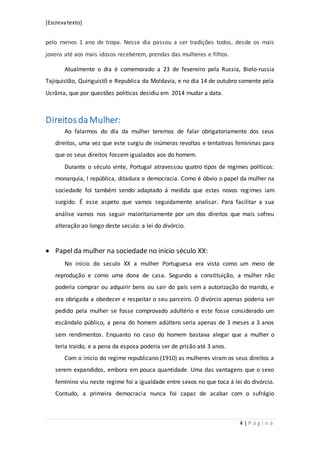 [Escrevatexto]
4 | P á g i n a
pelo menos 1 ano de tropa. Nesse dia passou a ser tradições todos, desde os mais
jovens até aos mais idosos receberem, prendas das mulheres e filhos.
Atualmente o dia é comemorado a 23 de fevereiro pela Russia, Bielo-russia
Tajiquistão, Quiriguistõ e Republica da Moldavia, e no dia 14 de outubro somente pela
Ucrânia, que por questões politicas decidiu em 2014 mudar a data.
Direitos da Mulher:
Ao falarmos do dia da mulher teremos de falar obrigatoriamente dos seus
direitos, uma vez que este surgiu de inúmeras revoltas e tentativas femininas para
que os seus direitos fossem igualados aos do homem.
Durante o século vinte, Portugal atravessou quatro tipos de regimes políticos:
monarquia, I república, ditadura e democracia. Como é óbvio o papel da mulher na
sociedade foi também sendo adaptado á medida que estes novos regimes iam
surgido. É esse aspeto que vamos seguidamente analisar. Para facilitar a sua
análise vamos nos seguir maioritariamente por um dos direitos que mais sofreu
alteração ao longo deste seculo: a lei do divórcio.
 Papel da mulher na sociedade no início século XX:
No início do seculo XX a mulher Portuguesa era vista como um meio de
reprodução e como uma dona de casa. Segundo a constituição, a mulher não
poderia comprar ou adquirir bens ou sair do país sem a autorização do marido, e
era obrigada a obedecer e respeitar o seu parceiro. O divórcio apenas poderia ser
pedido pela mulher se fosse comprovado adultério e este fosse considerado um
escândalo público, a pena do homem adúltero seria apenas de 3 meses a 3 anos
sem rendimentos. Enquanto no caso do homem bastava alegar que a mulher o
teria traído, e a pena da esposa poderia ser de prisão até 3 anos.
Com o início do regime republicano (1910) as mulheres viram os seus direitos a
serem expandidos, embora em pouca quantidade. Uma das vantagens que o sexo
feminino viu neste regime foi a igualdade entre sexos no que toca á lei do divórcio.
Contudo, a primeira democracia nunca foi capaz de acabar com o sufrágio
 