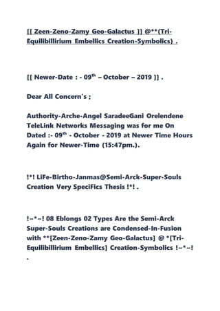 [[ Zeen-Zeno-Zamy Geo-Galactus ]] @**(Tri-
Equilibillirium Embellics Creation-Symbolics) .
[[ Newer-Date : - 09th
– October – 2019 ]] .
Dear All Concern’s ;
Authority-Arche-Angel SaradeeGani Orelendene
TeleLink Networks Messaging was for me On
Dated :- 09th
- October - 2019 at Newer Time Hours
Again for Newer-Time (15:47pm.).
!*! LiFe-Birtho-Janmas@Semi-Arck-Super-Souls
Creation Very SpeciFics Thesis !*! .
!~*~! 08 Eblongs 02 Types Are the Semi-Arck
Super-Souls Creations are Condensed-In-Fusion
with **[Zeen-Zeno-Zamy Geo-Galactus] @ *[Tri-
Equilibillirium Embellics] Creation-Symbolics !~*~!
.
 