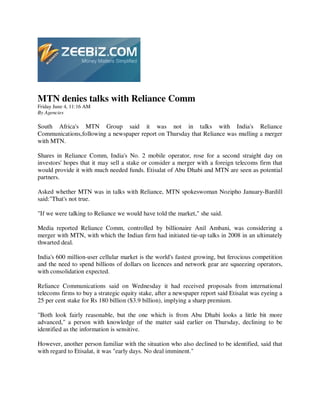 MTN denies talks with Reliance Comm
Friday June 4, 11:16 AM
By Agencies

South Africa's MTN Group said it was not in talks with India's Reliance
Communications,following a newspaper report on Thursday that Reliance was mulling a merger
with MTN.

Shares in Reliance Comm, India's No. 2 mobile operator, rose for a second straight day on
investors' hopes that it may sell a stake or consider a merger with a foreign telecoms firm that
would provide it with much needed funds. Etisalat of Abu Dhabi and MTN are seen as potential
partners.

Asked whether MTN was in talks with Reliance, MTN spokeswoman Nozipho January-Bardill
said:"That's not true.

"If we were talking to Reliance we would have told the market," she said.

Media reported Reliance Comm, controlled by billionaire Anil Ambani, was considering a
merger with MTN, with which the Indian firm had initiated tie-up talks in 2008 in an ultimately
thwarted deal.

India's 600 million-user cellular market is the world's fastest growing, but ferocious competition
and the need to spend billions of dollars on licences and network gear are squeezing operators,
with consolidation expected.

Reliance Communications said on Wednesday it had received proposals from international
telecoms firms to buy a strategic equity stake, after a newspaper report said Etisalat was eyeing a
25 per cent stake for Rs 180 billion ($3.9 billion), implying a sharp premium.

"Both look fairly reasonable, but the one which is from Abu Dhabi looks a little bit more
advanced," a person with knowledge of the matter said earlier on Thursday, declining to be
identified as the information is sensitive.

However, another person familiar with the situation who also declined to be identified, said that
with regard to Etisalat, it was "early days. No deal imminent."
 