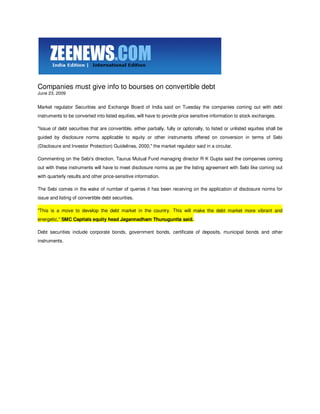 Companies must give info to bourses on convertible debt
June 23, 2009


Market regulator Securities and Exchange Board of India said on Tuesday the companies coming out with debt
instruments to be converted into listed equities, will have to provide price sensitive information to stock exchanges.

"Issue of debt securities that are convertible, either partially, fully or optionally, to listed or unlisted equities shall be
guided by disclosure norms applicable to equity or other instruments offered on conversion in terms of Sebi
(Disclosure and Investor Protection) Guidelines, 2000," the market regulator said in a circular.

Commenting on the Sebi's direction, Taurus Mutual Fund managing director R K Gupta said the companies coming
out with these instruments will have to meet disclosure norms as per the listing agreement with Sebi like coming out
with quarterly results and other price-sensitive information.

The Sebi comes in the wake of number of queries it has been receiving on the application of disclosure norms for
issue and listing of convertible debt securities.

"This is a move to develop the debt market in the country. This will make the debt market more vibrant and
energetic," SMC Capitals equity head Jagannadham Thunuguntla said.

Debt securities include corporate bonds, government bonds, certificate of deposits, municipal bonds and other
instruments.
 