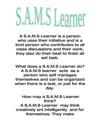 A S.A.M.S Learner is a person
 who uses their initiative and is a
kind person who contributes to all
class discussions and their work,
they also do their best to finish all
            set task.

What does a S.A.M.S Learner do?
   A S.A.M.S learner acts as a
    person who self manages
themselves and can be organized
when there is a test, or just for the
               day.

   How may a S.A.M.S Learner
               think?
  A S.A.M.S Learner may think
creatively ant intelligently and for
     themselves. They make
 
