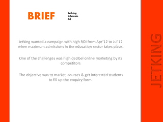 BRIEF
JETKING
Jetking wanted a campaign with high ROI from Apr’12 to Jul’12
when maximum admissions in the education sector takes place.
One of the challenges was high decibel online marketing by its
competitors
The objective was to market courses & get interested students
to fill up the enquiry form.
Jetking
Infotrain
ltd
 