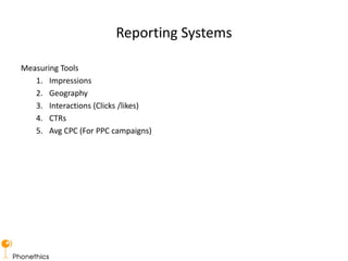 Reporting Systems
Measuring Tools
1. Impressions
2. Geography
3. Interactions (Clicks /likes)
4. CTRs
5. Avg CPC (For PPC campaigns)
 