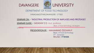 DAVANGERE UNIVERSITY
DEPARTMENT OF FOOD TECHNOLOGY
SHIVAGANGOTHRI,DAVANGERE- 577002
SEMINAR ON :- ‘INDUSTRIAL PRODUCTION OF AMYLASES AND PROTEASES’
SEMINAR GUIDE :- SADASHIV S O Asst. professor.
Dept. of food technology, davangere
university
PRESENTATION BY :- MAHAMMAD ZEESHAN P
Dept. of food technology
4TH Semester
REG.NO:- FT181008
 