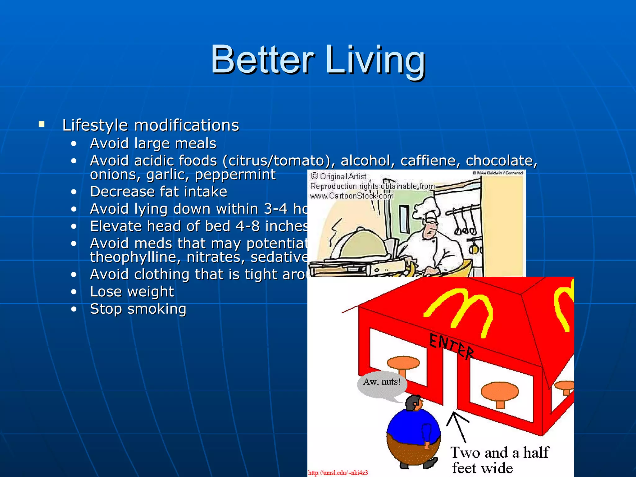 Better Living Lifestyle modifications Avoid large meals Avoid acidic foods (citrus/tomato), alcohol, caffiene, chocolate, onions, garlic, peppermint Decrease fat intake Avoid lying down within 3-4 hours after a meal Elevate head of bed 4-8 inches Avoid meds that may potentiate GERD (CCB, alpha agonists, theophylline, nitrates, sedatives, NSAIDS) Avoid clothing that is tight around the waist Lose weight Stop smoking 