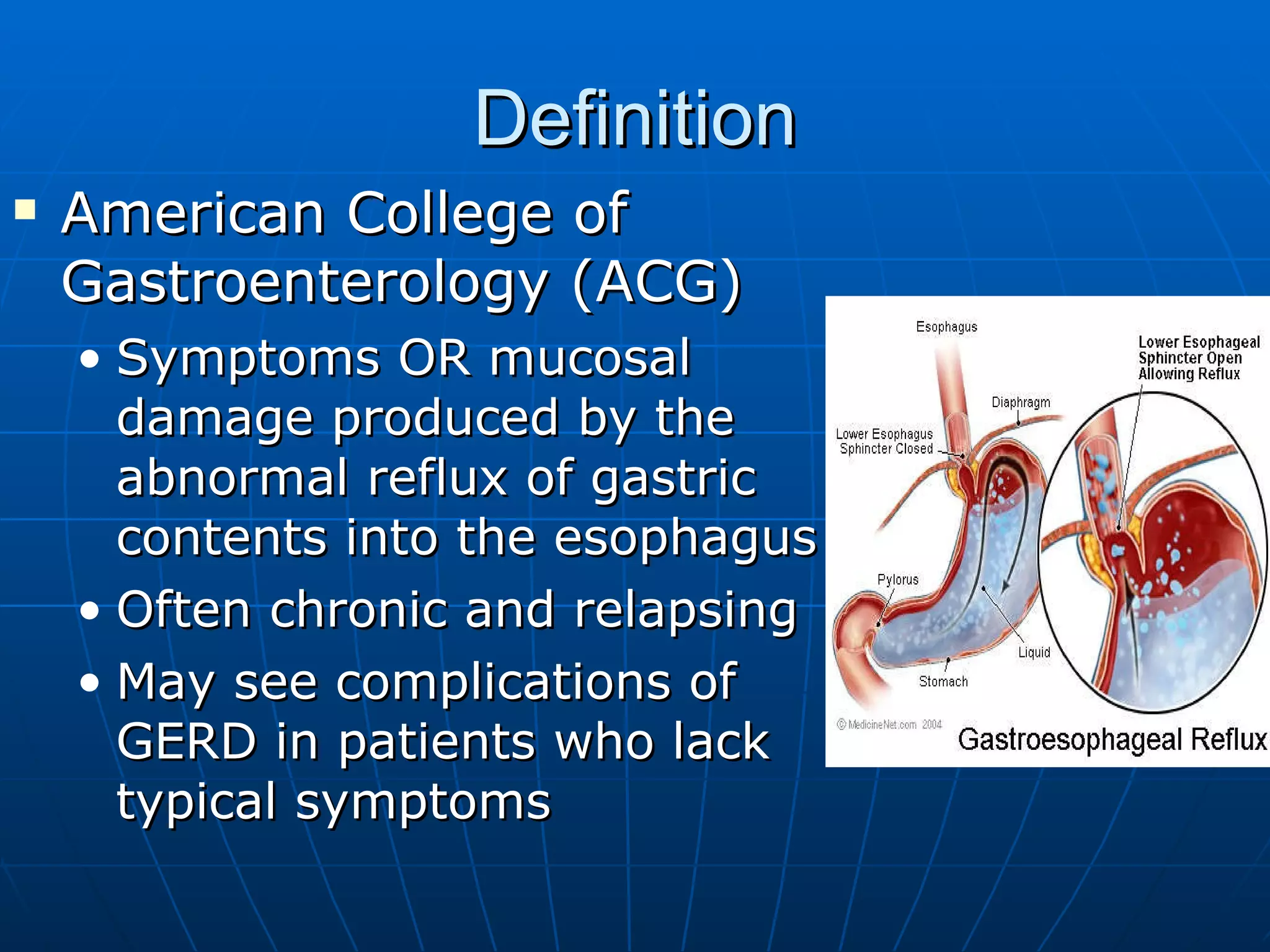Definition American College of Gastroenterology (ACG) Symptoms OR mucosal damage produced by the abnormal reflux of gastric contents into the esophagus Often chronic and relapsing May see complications of GERD in patients who lack typical symptoms 