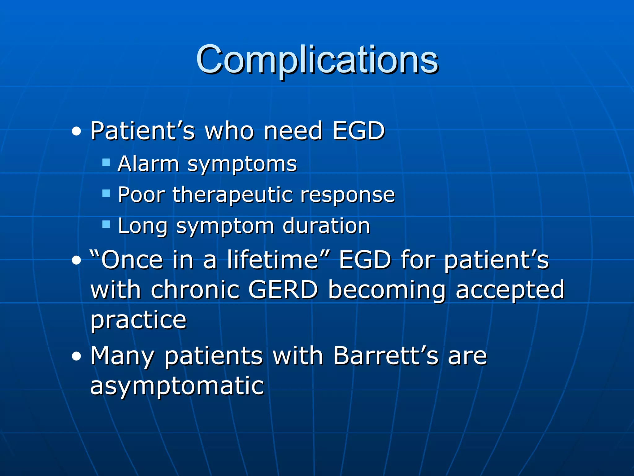 Complications Patient’s who need EGD Alarm symptoms Poor therapeutic response Long symptom duration “Once in a lifetime” EGD for patient’s with chronic GERD becoming accepted practice Many patients with Barrett’s are asymptomatic 