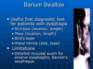 Barium Swallow Useful first diagnostic test for patients with dysphagia Stricture (location, length) Mass (location, length) Bird’s beak Hiatal hernia (size, type) Limitations Detailed mucosal exam for erosive esophagitis, Barrett’s esophagus 