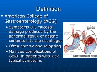 Definition American College of Gastroenterology (ACG) Symptoms OR mucosal damage produced by the abnormal reflux of gastric contents into the esophagus Often chronic and relapsing May see complications of GERD in patients who lack typical symptoms 
