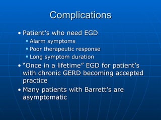 Complications Patient’s who need EGD Alarm symptoms Poor therapeutic response Long symptom duration “Once in a lifetime” EGD for patient’s with chronic GERD becoming accepted practice Many patients with Barrett’s are asymptomatic 